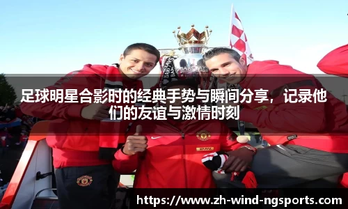 足球明星合影时的经典手势与瞬间分享，记录他们的友谊与激情时刻