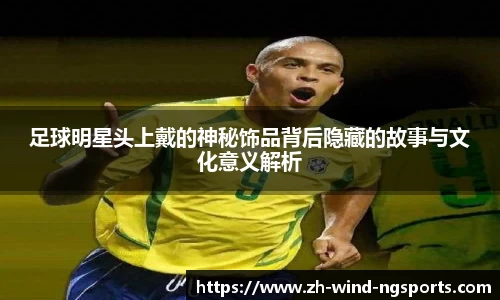 足球明星头上戴的神秘饰品背后隐藏的故事与文化意义解析
