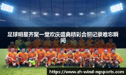 足球明星齐聚一堂欢庆盛典精彩合照记录难忘瞬间